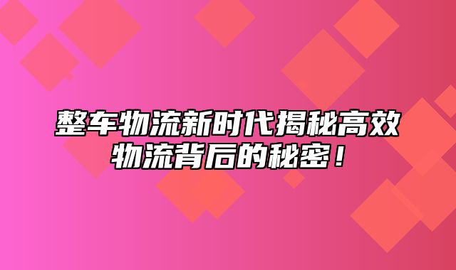 整车物流新时代揭秘高效物流背后的秘密！