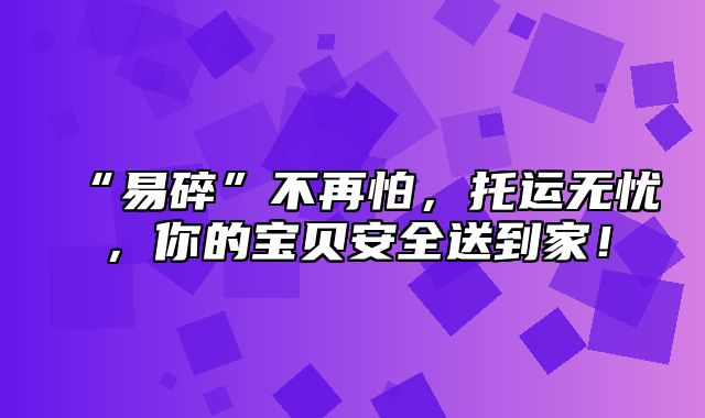 “易碎”不再怕，托运无忧，你的宝贝安全送到家！