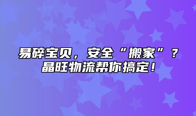 易碎宝贝，安全“搬家”？晶旺物流帮你搞定！