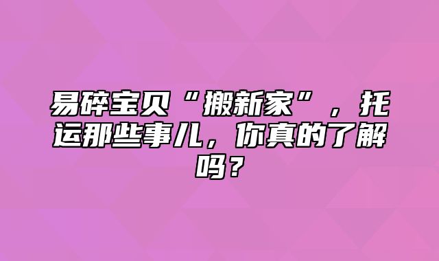 易碎宝贝“搬新家”，托运那些事儿，你真的了解吗？