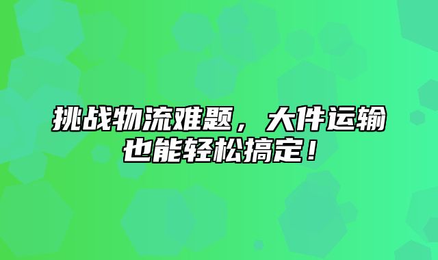 挑战物流难题，大件运输也能轻松搞定！