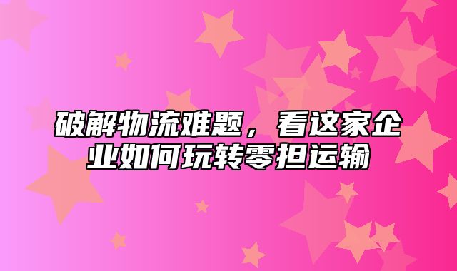 破解物流难题，看这家企业如何玩转零担运输