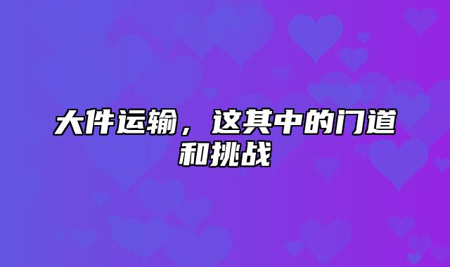 大件运输，这其中的门道和挑战