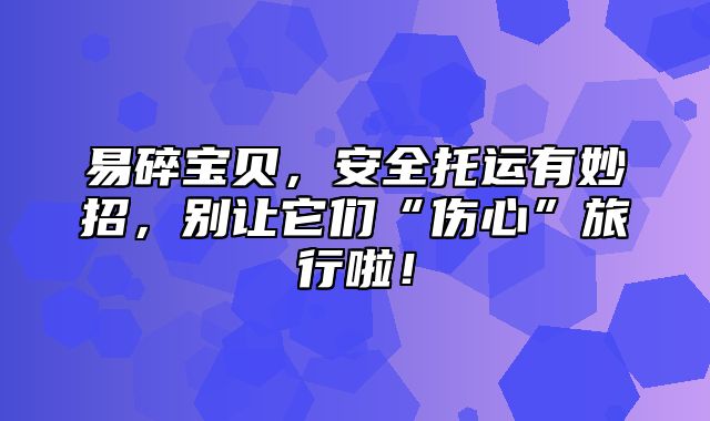 易碎宝贝，安全托运有妙招，别让它们“伤心”旅行啦！