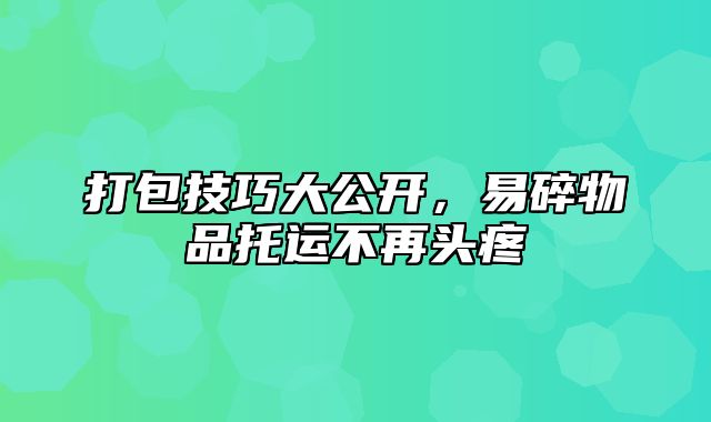 打包技巧大公开，易碎物品托运不再头疼