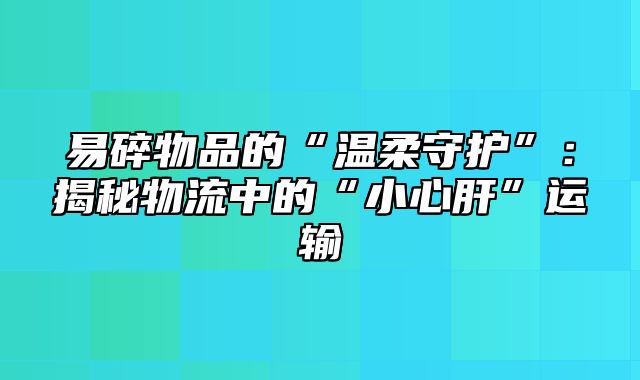 易碎物品的“温柔守护”：揭秘物流中的“小心肝”运输