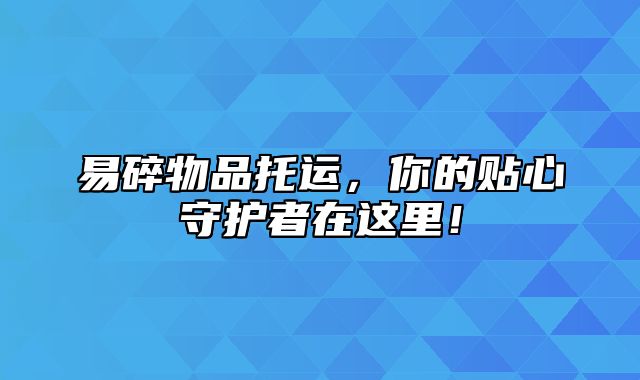 易碎物品托运，你的贴心守护者在这里！