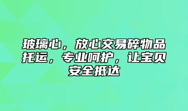 玻璃心，放心交易碎物品托运，专业呵护，让宝贝安全抵达