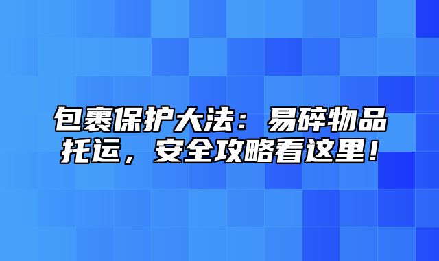 包裹保护大法：易碎物品托运，安全攻略看这里！