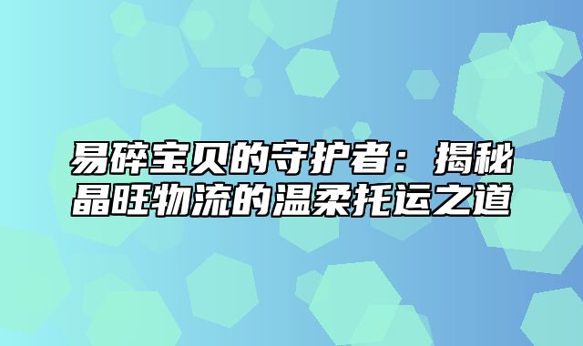 易碎宝贝的守护者：揭秘晶旺物流的温柔托运之道