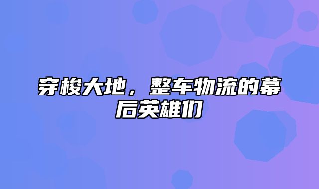 穿梭大地，整车物流的幕后英雄们