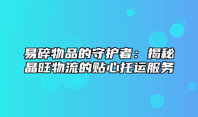 易碎物品的守护者：揭秘晶旺物流的贴心托运服务