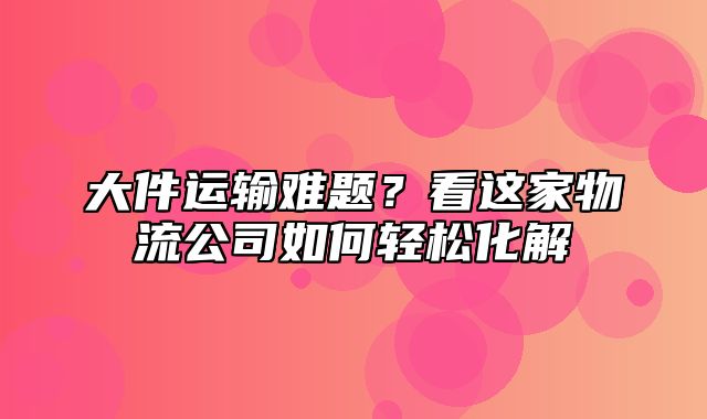 大件运输难题？看这家物流公司如何轻松化解