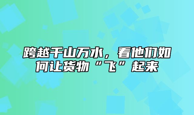 跨越千山万水，看他们如何让货物“飞”起来