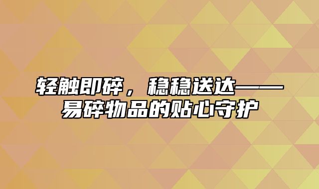 轻触即碎，稳稳送达——易碎物品的贴心守护