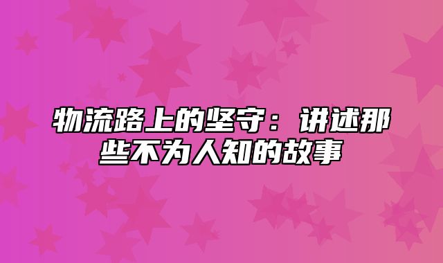 物流路上的坚守：讲述那些不为人知的故事