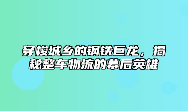 穿梭城乡的钢铁巨龙，揭秘整车物流的幕后英雄