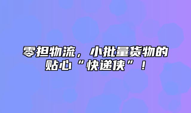 零担物流，小批量货物的贴心“快递侠”！