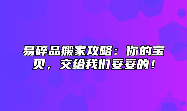 易碎品搬家攻略：你的宝贝，交给我们妥妥的！