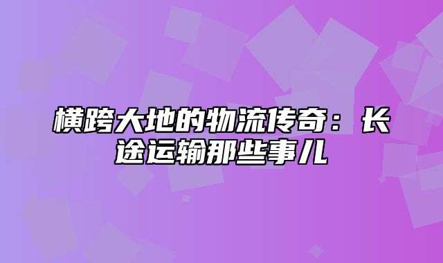 横跨大地的物流传奇：长途运输那些事儿