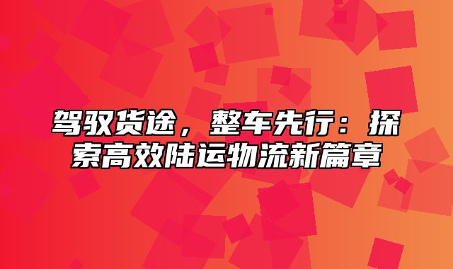 驾驭货途，整车先行：探索高效陆运物流新篇章