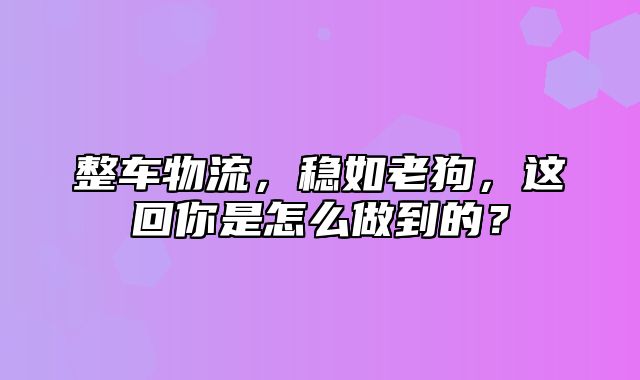 整车物流，稳如老狗，这回你是怎么做到的？