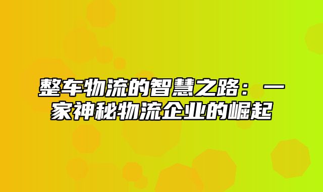 整车物流的智慧之路：一家神秘物流企业的崛起