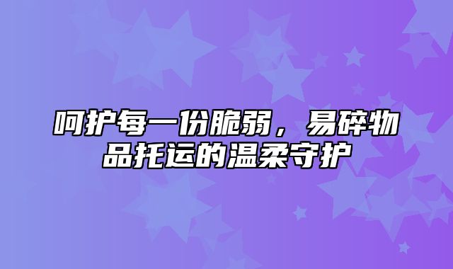 呵护每一份脆弱，易碎物品托运的温柔守护