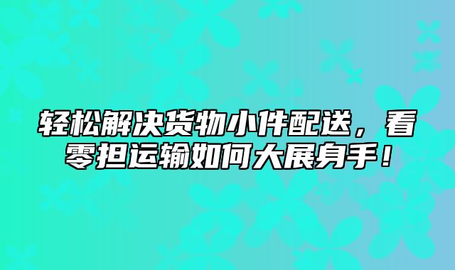 轻松解决货物小件配送，看零担运输如何大展身手！