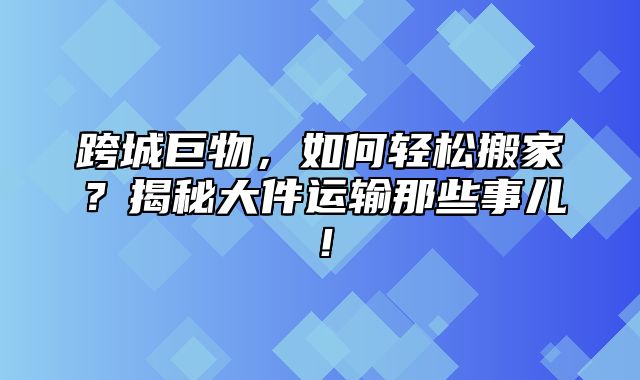 跨城巨物，如何轻松搬家？揭秘大件运输那些事儿！