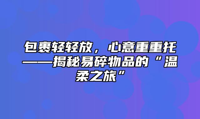 包裹轻轻放，心意重重托——揭秘易碎物品的“温柔之旅”