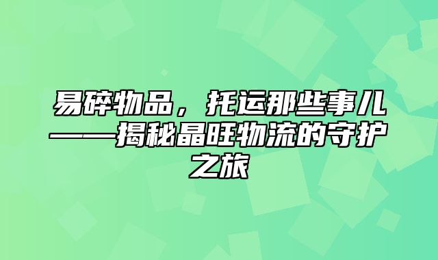 易碎物品，托运那些事儿——揭秘晶旺物流的守护之旅