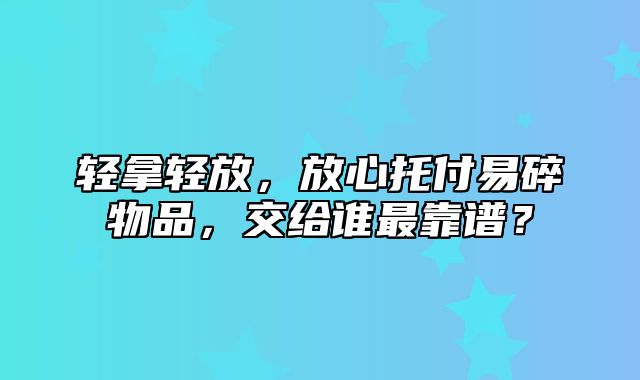 轻拿轻放，放心托付易碎物品，交给谁最靠谱？