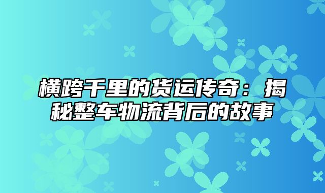 横跨千里的货运传奇：揭秘整车物流背后的故事