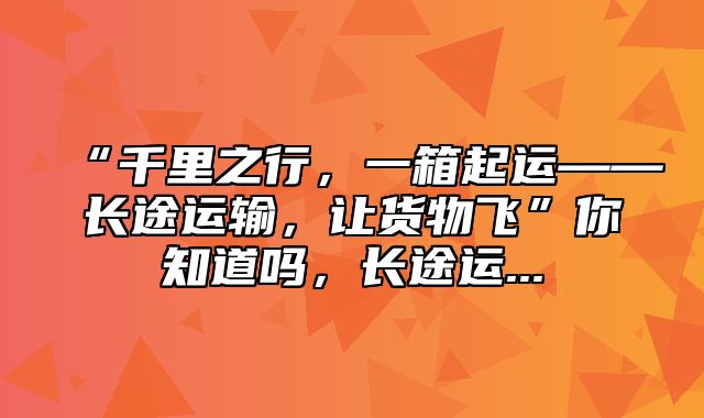 “千里之行，一箱起运——长途运输，让货物飞”你知道吗，长途运...