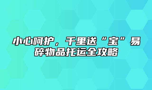 小心呵护，千里送“宝”易碎物品托运全攻略