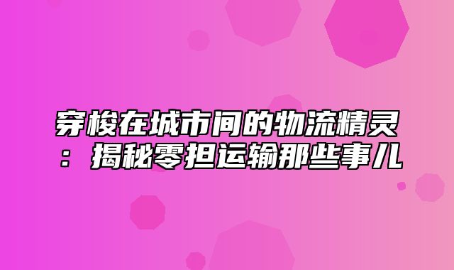 穿梭在城市间的物流精灵：揭秘零担运输那些事儿