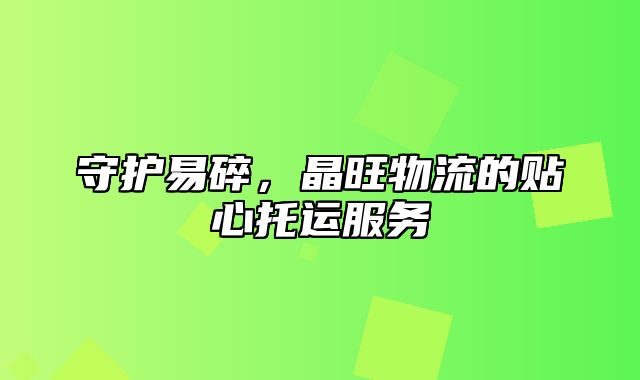 守护易碎，晶旺物流的贴心托运服务