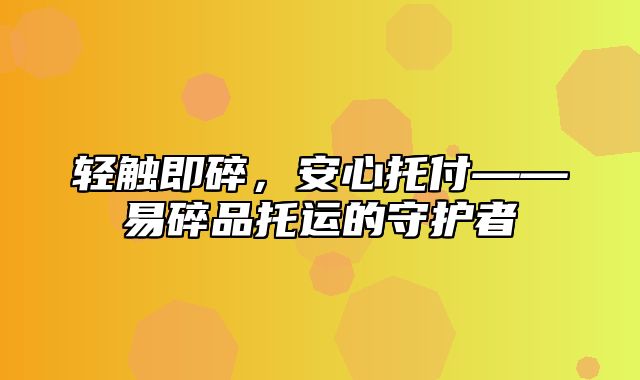 轻触即碎，安心托付——易碎品托运的守护者