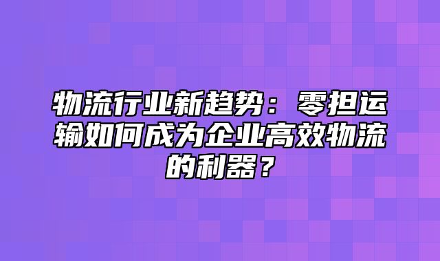 物流行业新趋势：零担运输如何成为企业高效物流的利器？