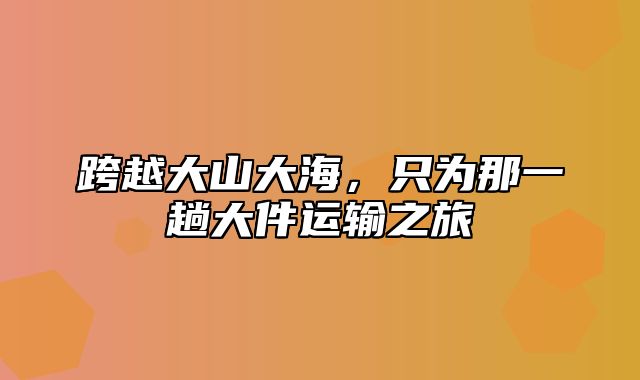 跨越大山大海，只为那一趟大件运输之旅