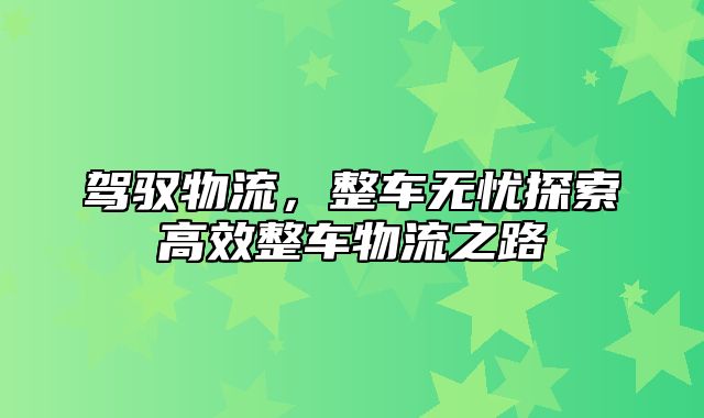 驾驭物流，整车无忧探索高效整车物流之路