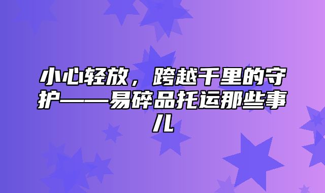 小心轻放，跨越千里的守护——易碎品托运那些事儿