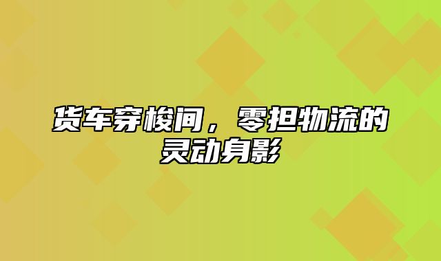 货车穿梭间，零担物流的灵动身影