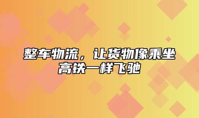 整车物流，让货物像乘坐高铁一样飞驰