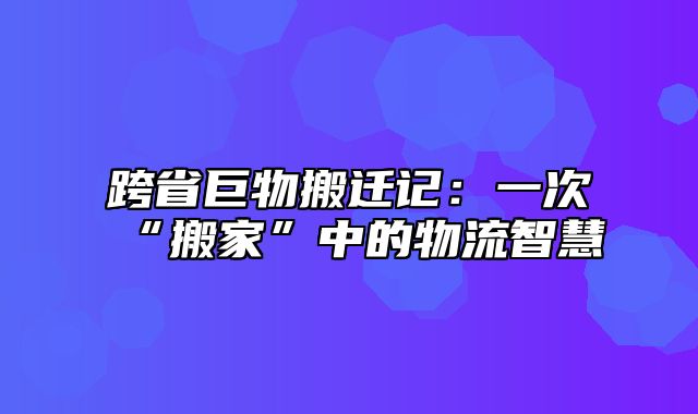 跨省巨物搬迁记：一次“搬家”中的物流智慧