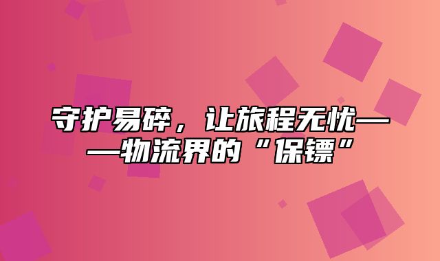 守护易碎，让旅程无忧——物流界的“保镖”