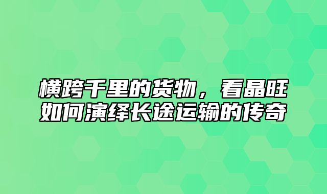 横跨千里的货物，看晶旺如何演绎长途运输的传奇