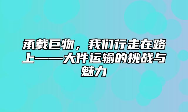 承载巨物，我们行走在路上——大件运输的挑战与魅力