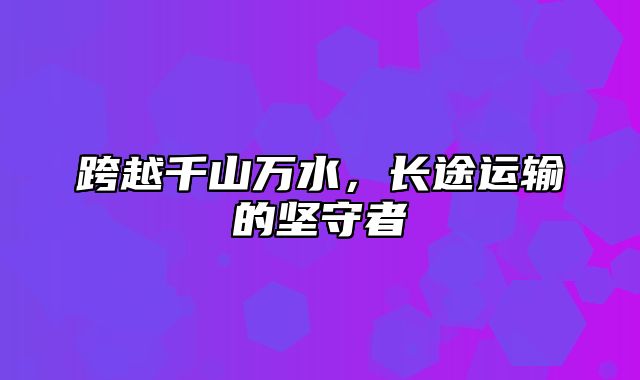 跨越千山万水，长途运输的坚守者